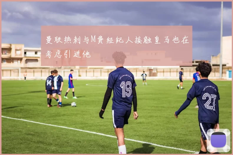 曼联热刺与M费经纪人接触皇马也在考虑引进他